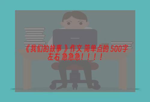 《我们的故事 》作文 简单点的 500字左右 急急急！！！！