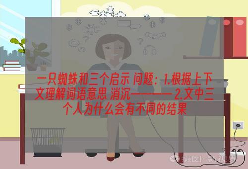 一只蜘蛛和三个启示 问题：1.根据上下文理解词语意思 消沉———— 2.文中三个人为什么会有不同的结果