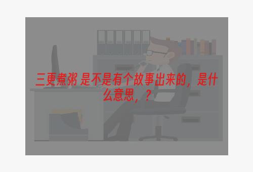 三更煮粥 是不是有个故事出来的，是什么意思，？