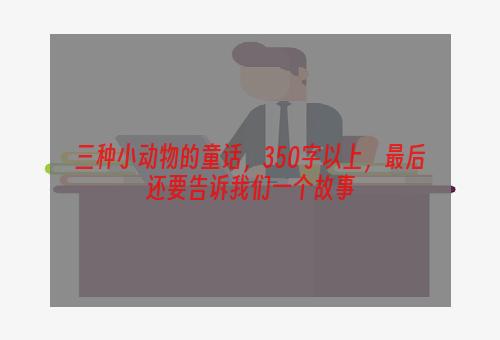 三种小动物的童话，350字以上，最后还要告诉我们一个故事