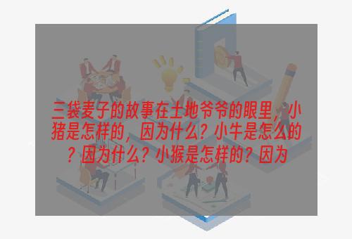 三袋麦子的故事在土地爷爷的眼里，小猪是怎样的，因为什么？小牛是怎么的？因为什么？小猴是怎样的？因为