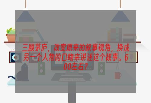 三顾茅庐，改变原来的叙事视角，换成另一个人物的口吻来讲述这个故事。600左右？