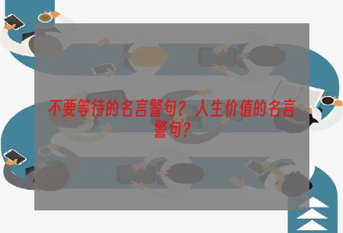 不要等待的名言警句？ 人生价值的名言警句？