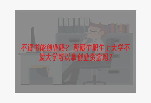 不读书能创业吗？ 西藏中职生上大学不读大学可以拿创业资金吗？