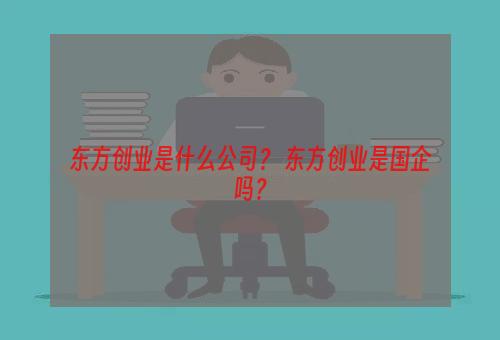 东方创业是什么公司？ 东方创业是国企吗？