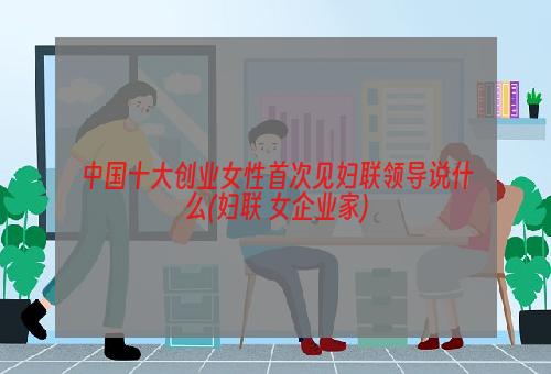 中国十大创业女性首次见妇联领导说什么(妇联 女企业家)