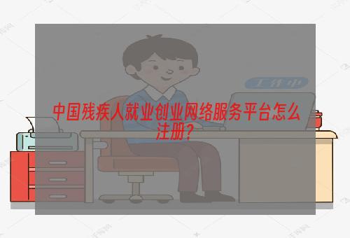 中国残疾人就业创业网络服务平台怎么注册？