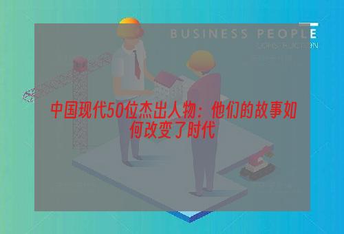 中国现代50位杰出人物：他们的故事如何改变了时代