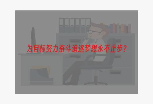 为目标努力奋斗追逐梦想永不止步？