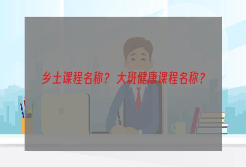 乡土课程名称？ 大班健康课程名称？