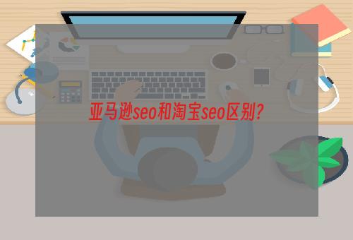 亚马逊seo和淘宝seo区别？