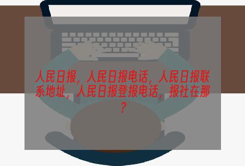 人民日报，人民日报电话，人民日报联系地址，人民日报登报电话，报社在那？