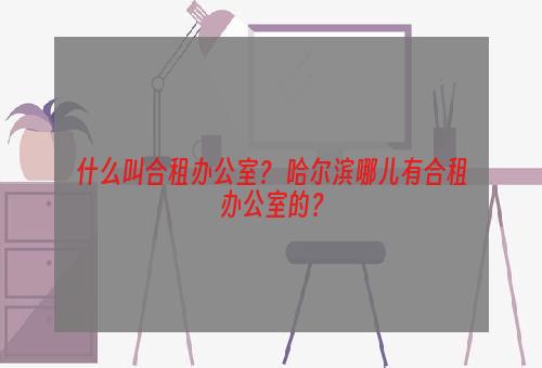 什么叫合租办公室？ 哈尔滨哪儿有合租办公室的？