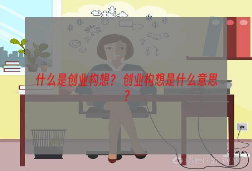 什么是创业构想？ 创业构想是什么意思？