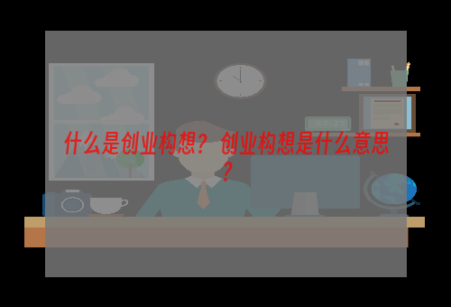 什么是创业构想？ 创业构想是什么意思？