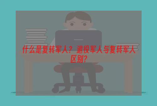 什么是复转军人？ 退役军人与复转军人区别？