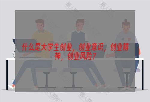 什么是大学生创业，创业意识，创业精神，创业风险？