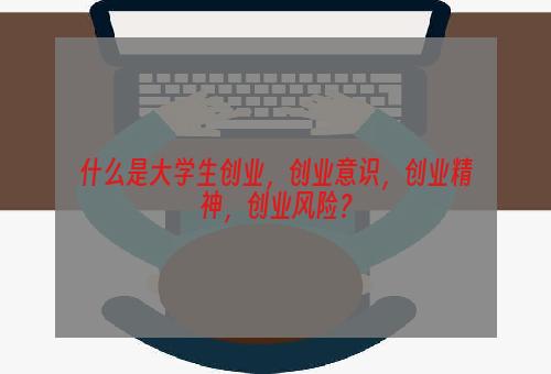 什么是大学生创业，创业意识，创业精神，创业风险？