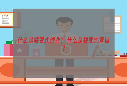 什么是裂变式创业？ 什么是裂变式营销？