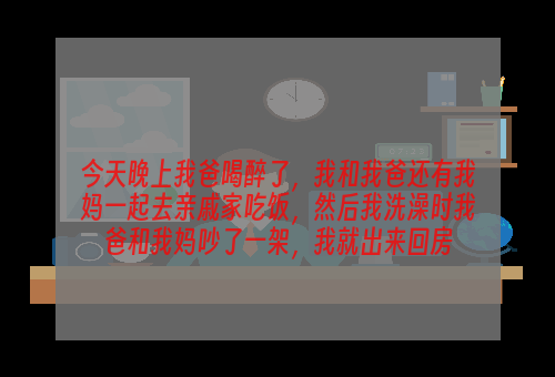 今天晚上我爸喝醉了，我和我爸还有我妈一起去亲戚家吃饭，然后我洗澡时我爸和我妈吵了一架，我就出来回房