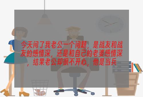 今天问了我老公一个问题，是战友和战友的感情深，还是和自己的老婆感情深，结果老公却很不开心，他是当兵
