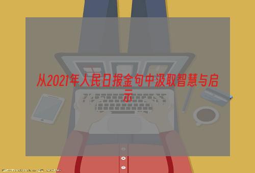 从2021年人民日报金句中汲取智慧与启示