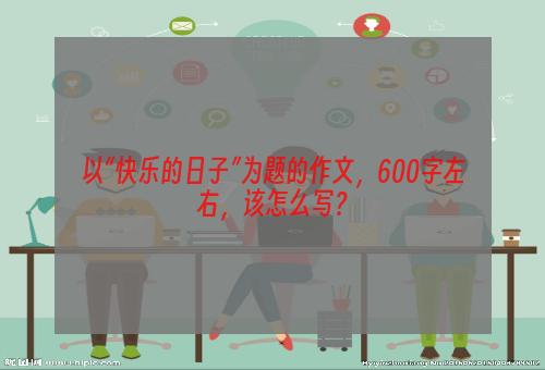 以“快乐的日子”为题的作文，600字左右，该怎么写？