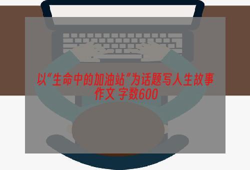 以“生命中的加油站”为话题写人生故事 作文 字数600