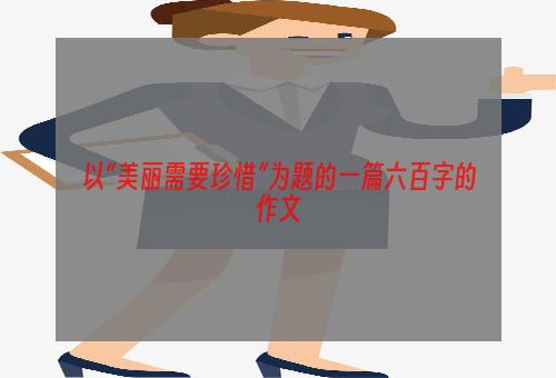 以“美丽需要珍惜”为题的一篇六百字的作文