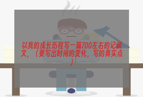 以我的成长历程写一篇700左右的记叙文，（要写出时间的变化，写的真实点）