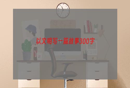 以文明写一篇故事300字