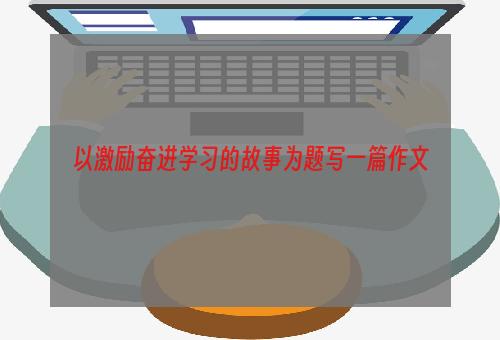 以激励奋进学习的故事为题写一篇作文