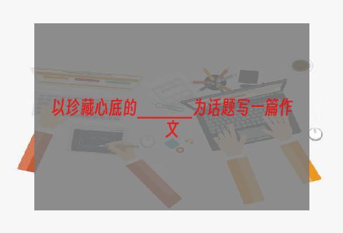 以珍藏心底的_____为话题写一篇作文