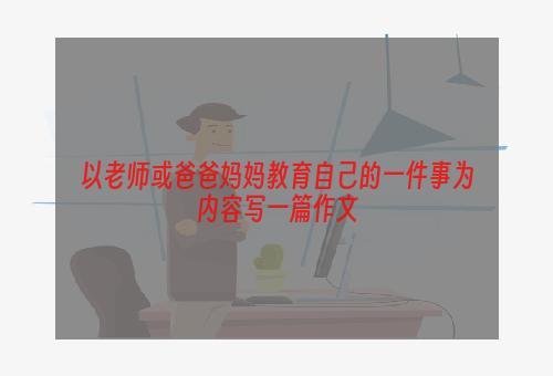 以老师或爸爸妈妈教育自己的一件事为内容写一篇作文