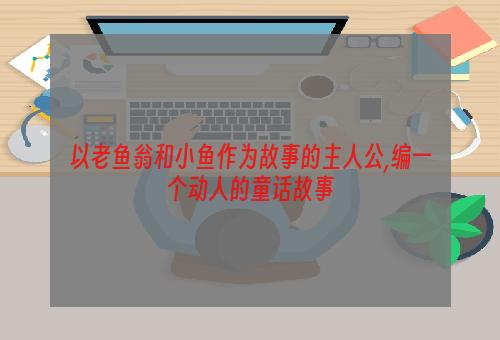 以老鱼翁和小鱼作为故事的主人公,编一个动人的童话故事