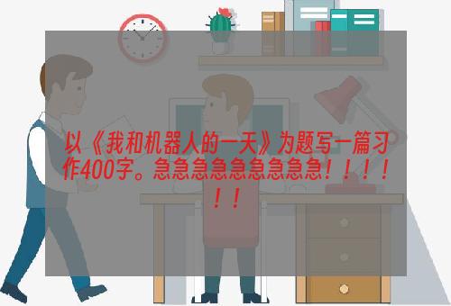 以 《我和机器人的一天》为题写一篇习作400字。急急急急急急急急急！！！！！！