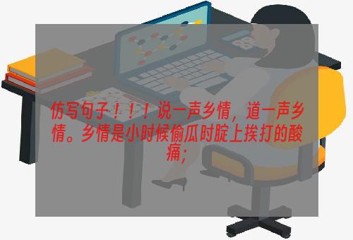 仿写句子 ！！！说一声乡情，道一声乡情。乡情是小时候偷瓜时腚上挨打的酸痛；