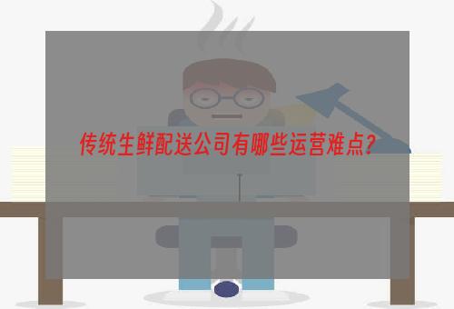 传统生鲜配送公司有哪些运营难点？