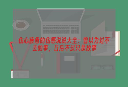 伤心疲惫的伤感说说大全：曾以为过不去的事，日后不过只是故事