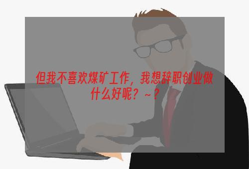 但我不喜欢煤矿工作，我想辞职创业做什么好呢？～？