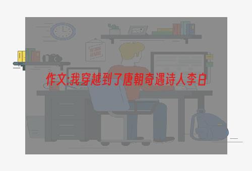 作文:我穿越到了唐朝奇遇诗人李白