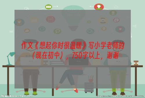 作文《想起你时很温暖》写小学老师的（现在初中），750字以上，谢谢