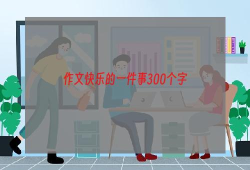 作文快乐的一件事300个字