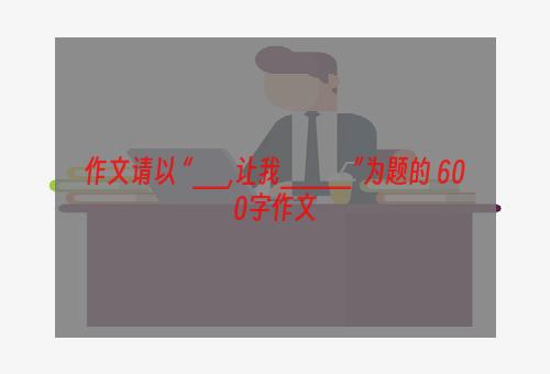 作文请以 “__,让我____”为题的 600字作文