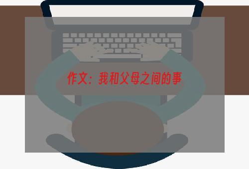 作文：我和父母之间的事