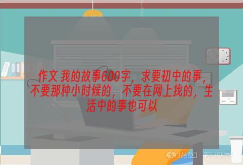 作文 我的故事600字，求要初中的事，不要那种小时候的，不要在网上找的，生活中的事也可以