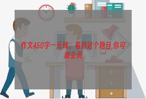 作文450字一元钱。看到这个题目,你可能会说