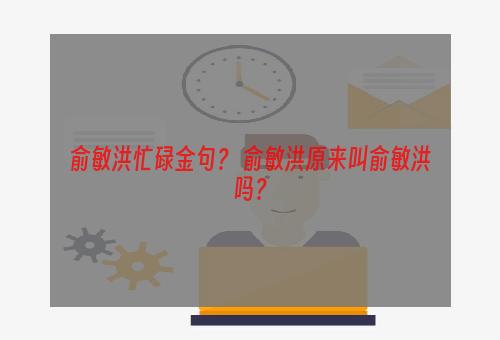 俞敏洪忙碌金句？ 俞敏洪原来叫俞敏洪吗？