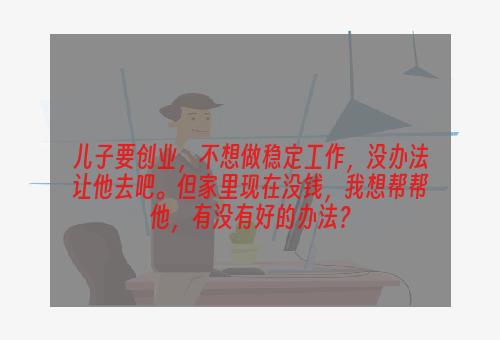 儿子要创业，不想做稳定工作，没办法让他去吧。但家里现在没钱，我想帮帮他，有没有好的办法？