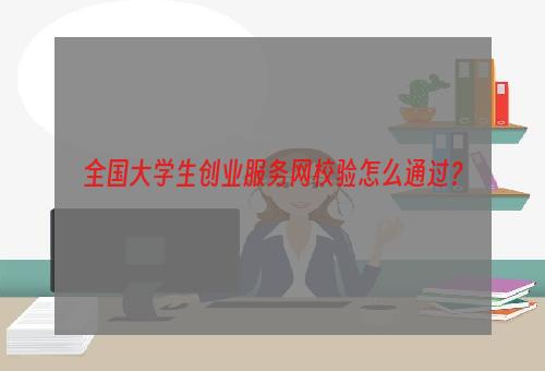 全国大学生创业服务网校验怎么通过？